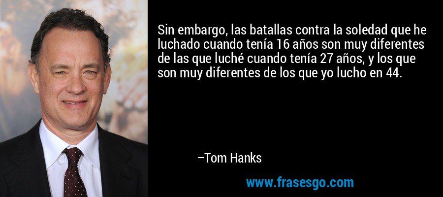 Sin embargo, las batallas contra la soledad que he luchado cuando tenía 16 años son muy diferentes de las que luché cuando tenía 27 años, y los que son muy diferentes de los que yo lucho en 44. – Tom Hanks
