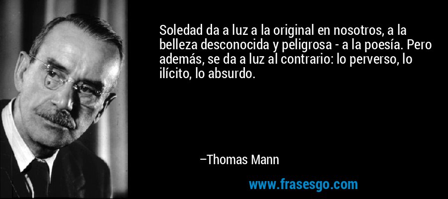 Soledad da a luz a la original en nosotros, a la belleza desconocida y peligrosa - a la poesía. Pero además, se da a luz al contrario: lo perverso, lo ilícito, lo absurdo. – Thomas Mann