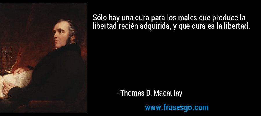 Sólo hay una cura para los males que produce la libertad recién adquirida, y que cura es la libertad. – Thomas B. Macaulay