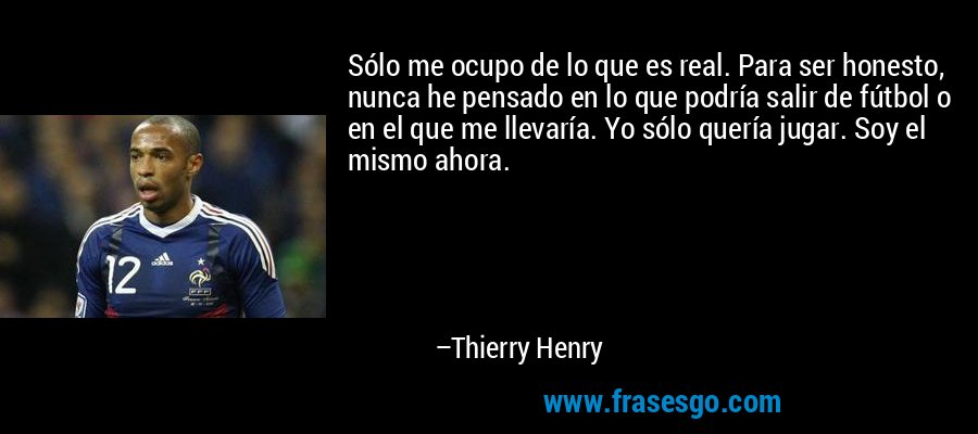 Sólo me ocupo de lo que es real. Para ser honesto, nunca he pensado en lo que podría salir de fútbol o en el que me llevaría. Yo sólo quería jugar. Soy el mismo ahora. – Thierry Henry