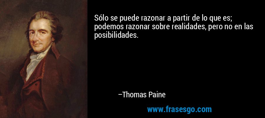 Sólo se puede razonar a partir de lo que es; podemos razonar sobre realidades, pero no en las posibilidades. – Thomas Paine