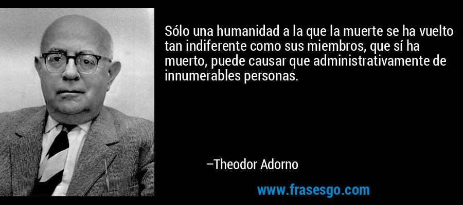 Sólo una humanidad a la que la muerte se ha vuelto tan indiferente como sus miembros, que sí ha muerto, puede causar que administrativamente de innumerables personas. – Theodor Adorno
