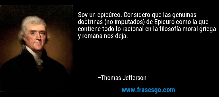 Soy un epicúreo. Considero que las genuinas doctrinas (no imputados) de Epicuro como la que contiene todo lo racional en la filosofía moral griega y romana nos deja. – Thomas Jefferson