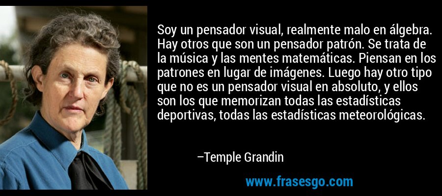 Soy un pensador visual, realmente malo en álgebra. Hay otros que son un pensador patrón. Se trata de la música y las mentes matemáticas. Piensan en los patrones en lugar de imágenes. Luego hay otro tipo que no es un pensador visual en absoluto, y ellos son los que memorizan todas las estadísticas deportivas, todas las estadísticas meteorológicas. – Temple Grandin