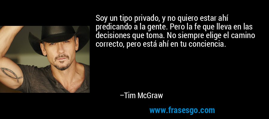 Soy un tipo privado, y no quiero estar ahí predicando a la gente. Pero la fe que lleva en las decisiones que toma. No siempre elige el camino correcto, pero está ahí en tu conciencia. – Tim McGraw