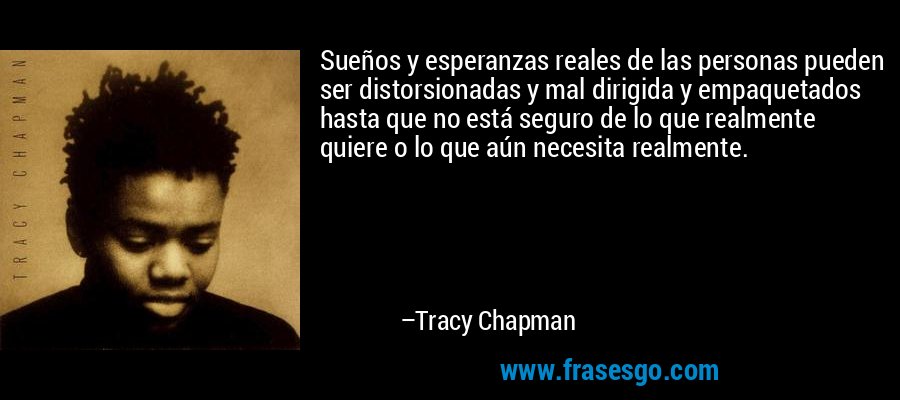 Sueños y esperanzas reales de las personas pueden ser distorsionadas y mal dirigida y empaquetados hasta que no está seguro de lo que realmente quiere o lo que aún necesita realmente. – Tracy Chapman