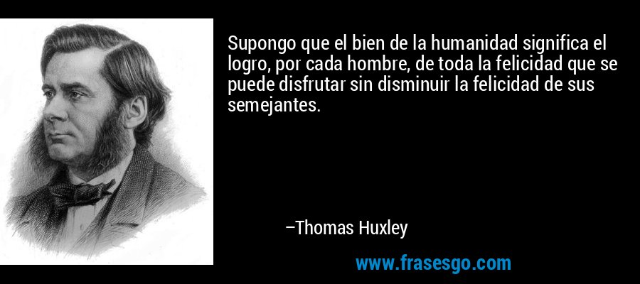 Supongo que el bien de la humanidad significa el logro, por cada hombre, de toda la felicidad que se puede disfrutar sin disminuir la felicidad de sus semejantes. – Thomas Huxley