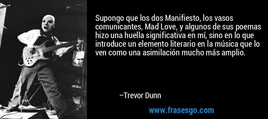 Supongo que los dos Manifiesto, los vasos comunicantes, Mad Love, y algunos de sus poemas hizo una huella significativa en mí, sino en lo que introduce un elemento literario en la música que lo ven como una asimilación mucho más amplio. – Trevor Dunn