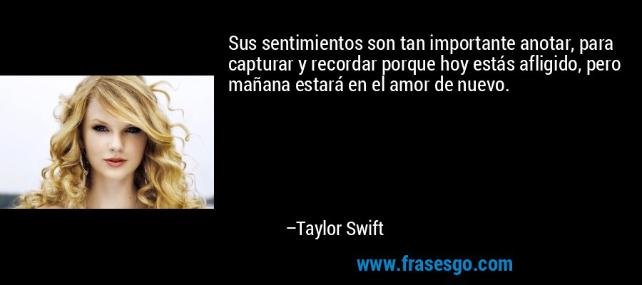 Sus sentimientos son tan importante anotar, para capturar y recordar porque hoy estás afligido, pero mañana estará en el amor de nuevo. – Taylor Swift