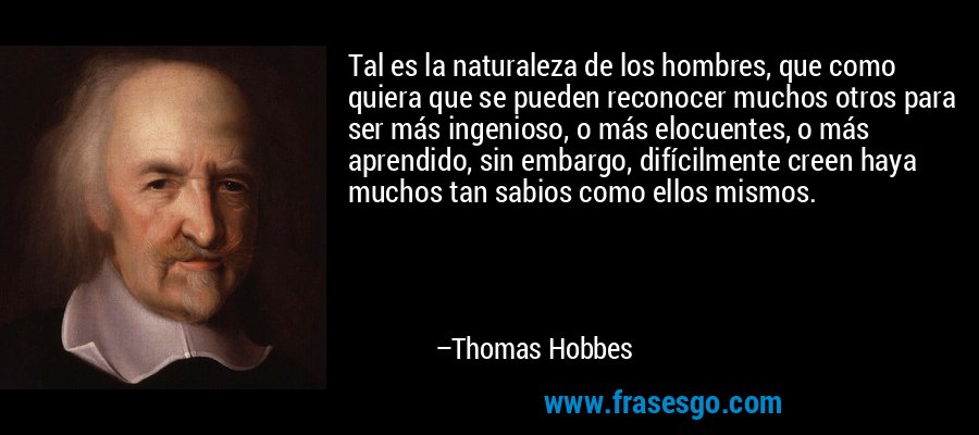 Tal es la naturaleza de los hombres, que como quiera que se pueden reconocer muchos otros para ser más ingenioso, o más elocuentes, o más aprendido, sin embargo, difícilmente creen haya muchos tan sabios como ellos mismos. – Thomas Hobbes