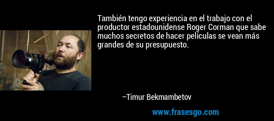 También tengo experiencia en el trabajo con el productor estadounidense Roger Corman que sabe muchos secretos de hacer películas se vean más grandes de su presupuesto. – Timur Bekmambetov