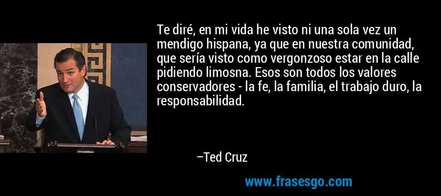 Te diré, en mi vida he visto ni una sola vez un mendigo hispana, ya que en nuestra comunidad, que sería visto como vergonzoso estar en la calle pidiendo limosna. Esos son todos los valores conservadores - la fe, la familia, el trabajo duro, la responsabilidad. – Ted Cruz