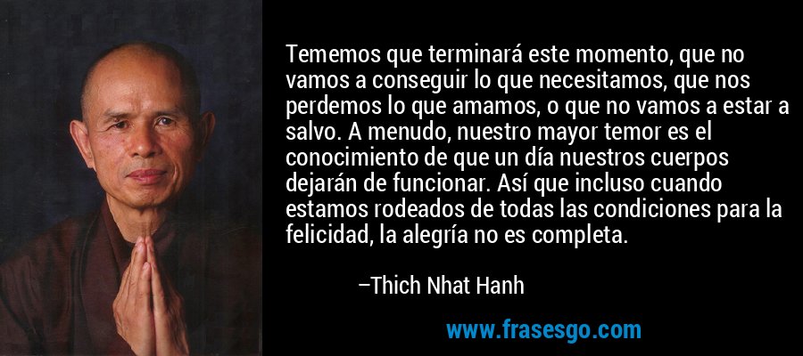 Tememos que terminará este momento, que no vamos a conseguir lo que necesitamos, que nos perdemos lo que amamos, o que no vamos a estar a salvo. A menudo, nuestro mayor temor es el conocimiento de que un día nuestros cuerpos dejarán de funcionar. Así que incluso cuando estamos rodeados de todas las condiciones para la felicidad, la alegría no es completa. – Thich Nhat Hanh