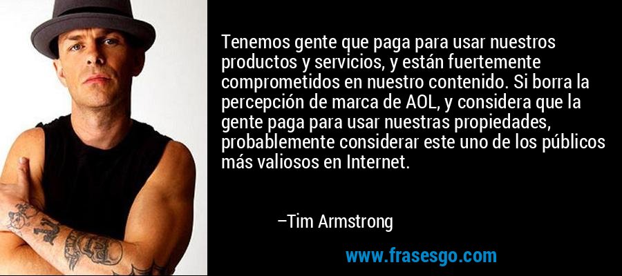 Tenemos gente que paga para usar nuestros productos y servicios, y están fuertemente comprometidos en nuestro contenido. Si borra la percepción de marca de AOL, y considera que la gente paga para usar nuestras propiedades, probablemente considerar este uno de los públicos más valiosos en Internet. – Tim Armstrong