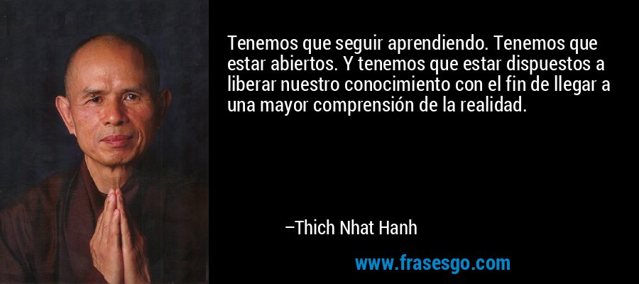 Tenemos que seguir aprendiendo. Tenemos que estar abiertos. Y tenemos que estar dispuestos a liberar nuestro conocimiento con el fin de llegar a una mayor comprensión de la realidad. – Thich Nhat Hanh