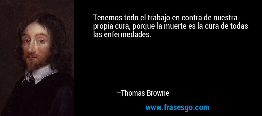 Tenemos todo el trabajo en contra de nuestra propia cura, porque la muerte es la cura de todas las enfermedades. – Thomas Browne