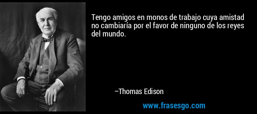 Tengo amigos en monos de trabajo cuya amistad no cambiaría por el favor de ninguno de los reyes del mundo. – Thomas Edison