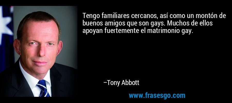 Tengo familiares cercanos, así como un montón de buenos amigos que son gays. Muchos de ellos apoyan fuertemente el matrimonio gay. – Tony Abbott