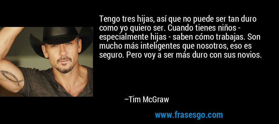 Tengo tres hijas, así que no puede ser tan duro como yo quiero ser. Cuando tienes niños - especialmente hijas - saben cómo trabajas. Son mucho más inteligentes que nosotros, eso es seguro. Pero voy a ser más duro con sus novios. – Tim McGraw