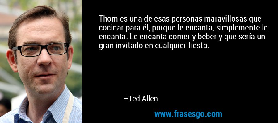 Thom es una de esas personas maravillosas que cocinar para él, porque le encanta, simplemente le encanta. Le encanta comer y beber y que sería un gran invitado en cualquier fiesta. – Ted Allen