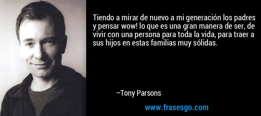 Tiendo a mirar de nuevo a mi generación los padres y pensar wow! lo que es una gran manera de ser, de vivir con una persona para toda la vida, para traer a sus hijos en estas familias muy sólidas. – Tony Parsons