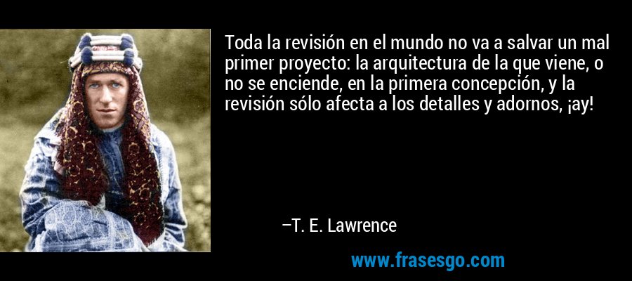 Toda la revisión en el mundo no va a salvar un mal primer proyecto: la arquitectura de la que viene, o no se enciende, en la primera concepción, y la revisión sólo afecta a los detalles y adornos, ¡ay! – T. E. Lawrence