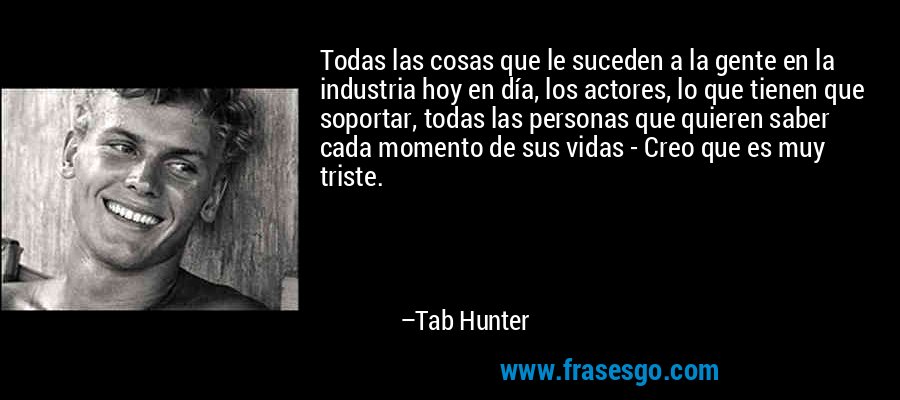Todas las cosas que le suceden a la gente en la industria hoy en día, los actores, lo que tienen que soportar, todas las personas que quieren saber cada momento de sus vidas - Creo que es muy triste. – Tab Hunter