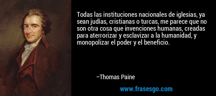 Todas las instituciones nacionales de iglesias, ya sean judías, cristianas o turcas, me parece que no son otra cosa que invenciones humanas, creadas para aterrorizar y esclavizar a la humanidad, y monopolizar el poder y el beneficio. – Thomas Paine