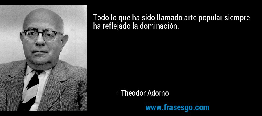 Todo lo que ha sido llamado arte popular siempre ha reflejado la dominación. – Theodor Adorno