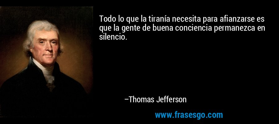 Todo lo que la tiranía necesita para afianzarse es que la gente de buena conciencia permanezca en silencio. – Thomas Jefferson