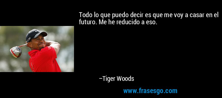 Todo lo que puedo decir es que me voy a casar en el futuro. Me he reducido a eso. – Tiger Woods