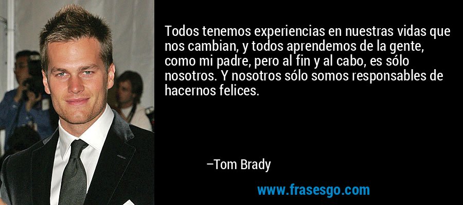 Todos tenemos experiencias en nuestras vidas que nos cambian, y todos aprendemos de la gente, como mi padre, pero al fin y al cabo, es sólo nosotros. Y nosotros sólo somos responsables de hacernos felices. – Tom Brady