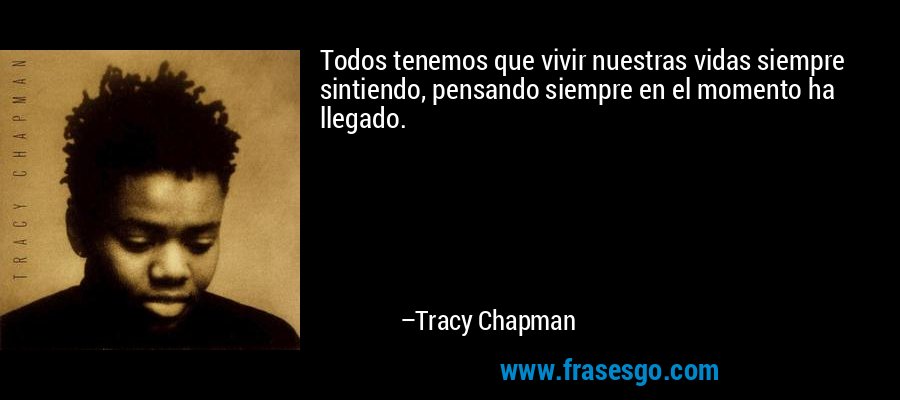 Todos tenemos que vivir nuestras vidas siempre sintiendo, pensando siempre en el momento ha llegado. – Tracy Chapman