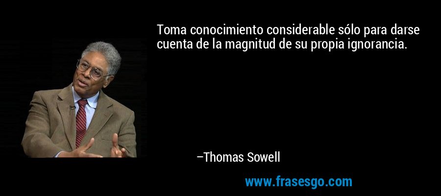 Toma conocimiento considerable sólo para darse cuenta de la magnitud de su propia ignorancia. – Thomas Sowell