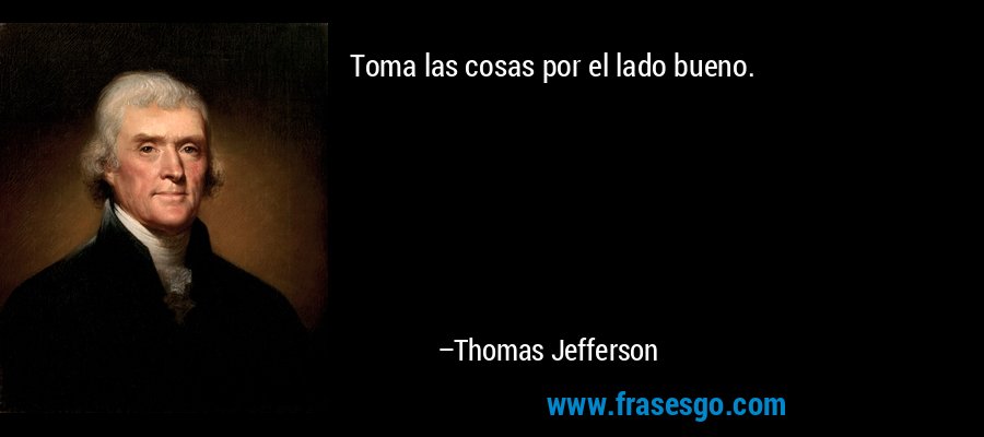 Toma las cosas por el lado bueno. – Thomas Jefferson