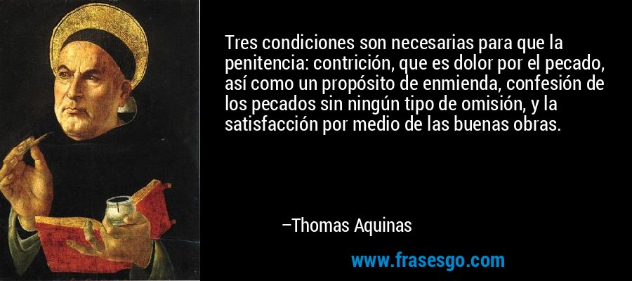 Tres condiciones son necesarias para que la penitencia: contrición, que es dolor por el pecado, así como un propósito de enmienda, confesión de los pecados sin ningún tipo de omisión, y la satisfacción por medio de las buenas obras. – Thomas Aquinas