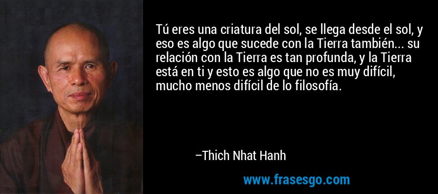 Tú eres una criatura del sol, se llega desde el sol, y eso es algo que sucede con la Tierra también... su relación con la Tierra es tan profunda, y la Tierra está en ti y esto es algo que no es muy difícil, mucho menos difícil de lo filosofía. – Thich Nhat Hanh