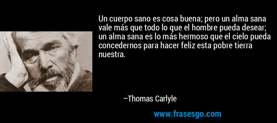 Un cuerpo sano es cosa buena; pero un alma sana vale más que todo lo que el hombre pueda desear; un alma sana es lo más hermoso que el cielo pueda concedernos para hacer feliz esta pobre tierra nuestra. – Thomas Carlyle