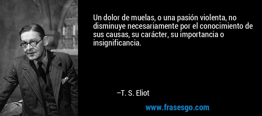 Un dolor de muelas, o una pasión violenta, no disminuye necesariamente por el conocimiento de sus causas, su carácter, su importancia o insignificancia. – T. S. Eliot