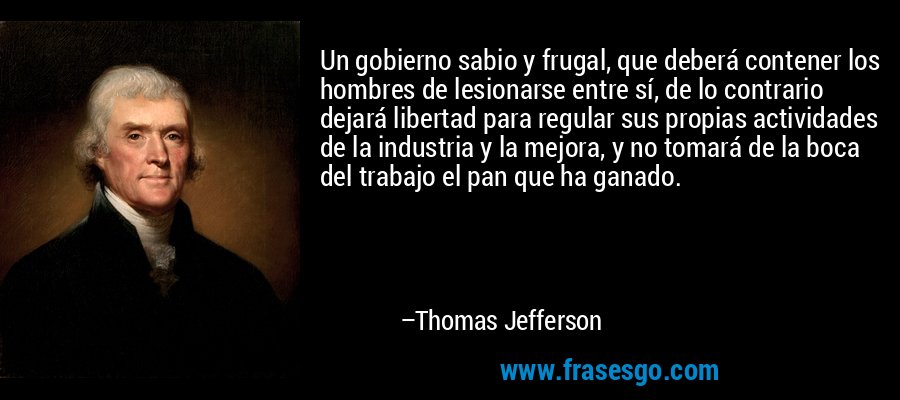 Un gobierno sabio y frugal, que deberá contener los hombres de lesionarse entre sí, de lo contrario dejará libertad para regular sus propias actividades de la industria y la mejora, y no tomará de la boca del trabajo el pan que ha ganado. – Thomas Jefferson