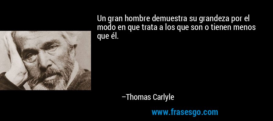 Un gran hombre demuestra su grandeza por el modo en que trata a los que son o tienen menos que él. – Thomas Carlyle