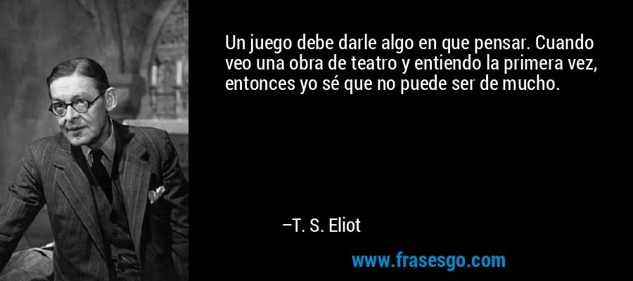 Un juego debe darle algo en que pensar. Cuando veo una obra de teatro y entiendo la primera vez, entonces yo sé que no puede ser de mucho. – T. S. Eliot