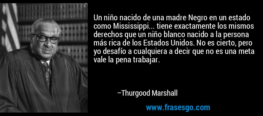 Un niño nacido de una madre Negro en un estado como Mississippi... tiene exactamente los mismos derechos que un niño blanco nacido a la persona más rica de los Estados Unidos. No es cierto, pero yo desafío a cualquiera a decir que no es una meta vale la pena trabajar. – Thurgood Marshall