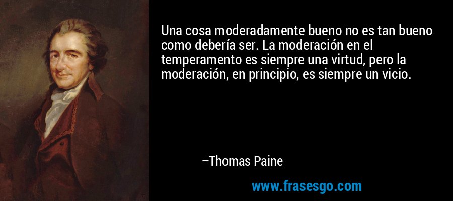 Una cosa moderadamente bueno no es tan bueno como debería ser. La moderación en el temperamento es siempre una virtud, pero la moderación, en principio, es siempre un vicio. – Thomas Paine