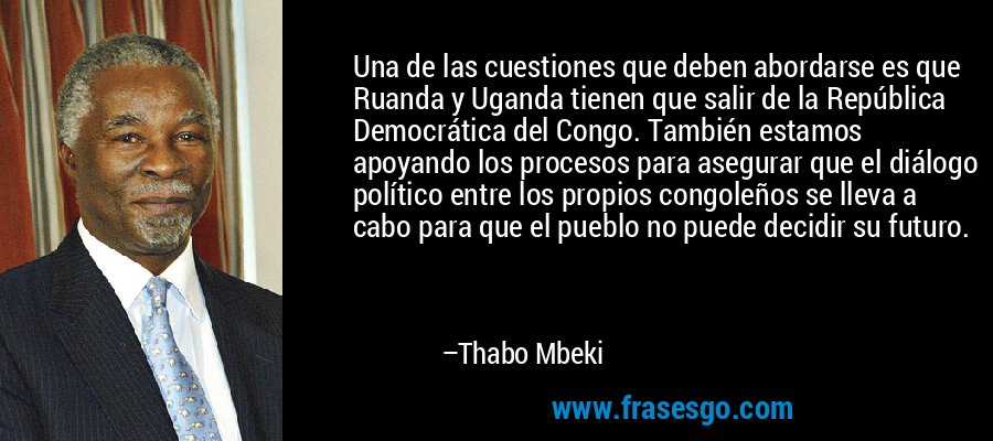 Una de las cuestiones que deben abordarse es que Ruanda y Uganda tienen que salir de la República Democrática del Congo. También estamos apoyando los procesos para asegurar que el diálogo político entre los propios congoleños se lleva a cabo para que el pueblo no puede decidir su futuro. – Thabo Mbeki