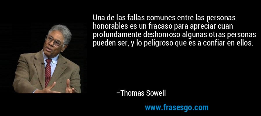 Una de las fallas comunes entre las personas honorables es un fracaso para apreciar cuan profundamente deshonroso algunas otras personas pueden ser, y lo peligroso que es a confiar en ellos. – Thomas Sowell