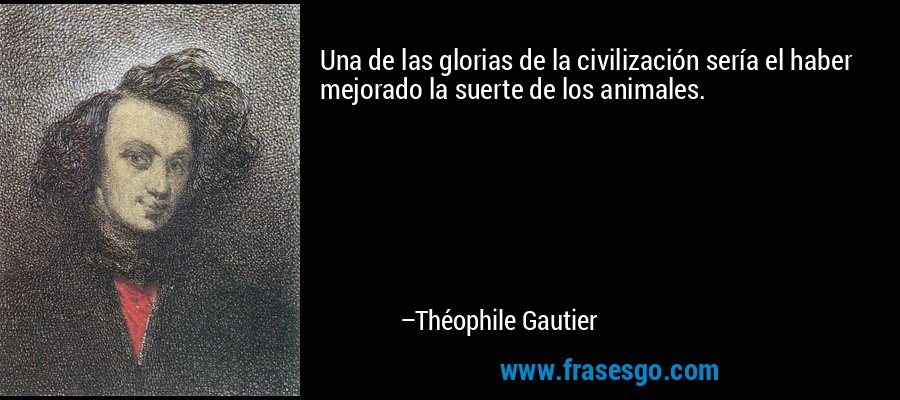 Una de las glorias de la civilización sería el haber mejorado la suerte de los animales. – Théophile Gautier