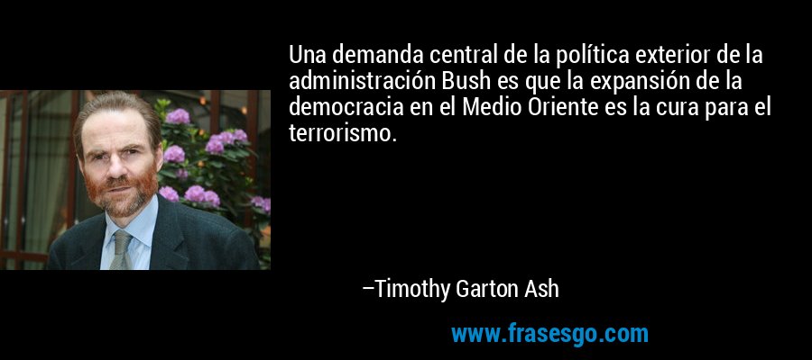 Una demanda central de la política exterior de la administración Bush es que la expansión de la democracia en el Medio Oriente es la cura para el terrorismo. – Timothy Garton Ash
