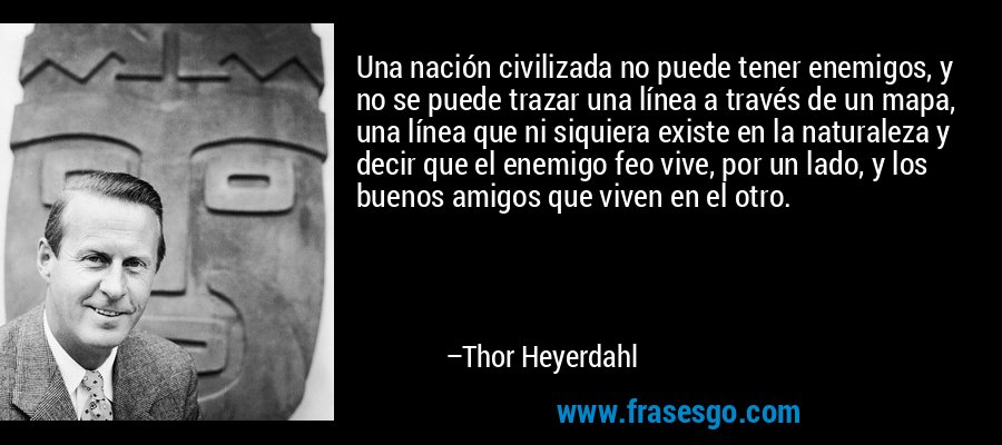 Una nación civilizada no puede tener enemigos, y no se puede trazar una línea a través de un mapa, una línea que ni siquiera existe en la naturaleza y decir que el enemigo feo vive, por un lado, y los buenos amigos que viven en el otro. – Thor Heyerdahl