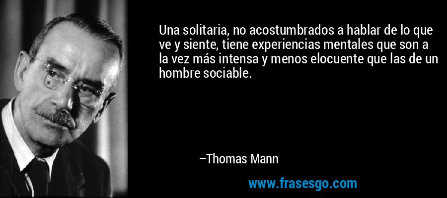 Una solitaria, no acostumbrados a hablar de lo que ve y siente, tiene experiencias mentales que son a la vez más intensa y menos elocuente que las de un hombre sociable. – Thomas Mann